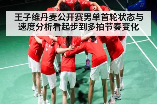 王子维丹麦公开赛男单首轮状态与速度分析看起步到多拍节奏变化