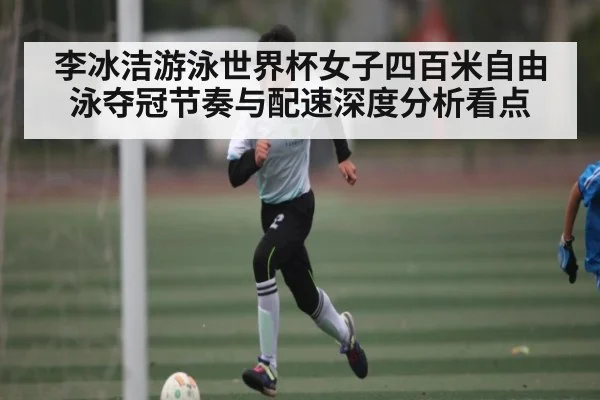 李冰洁游泳世界杯女子四百米自由泳夺冠节奏与配速深度分析看点