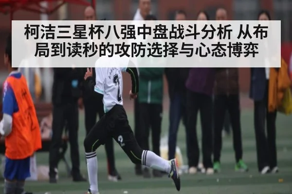 柯洁三星杯八强中盘战斗分析 从布局到读秒的攻防选择与心态博弈