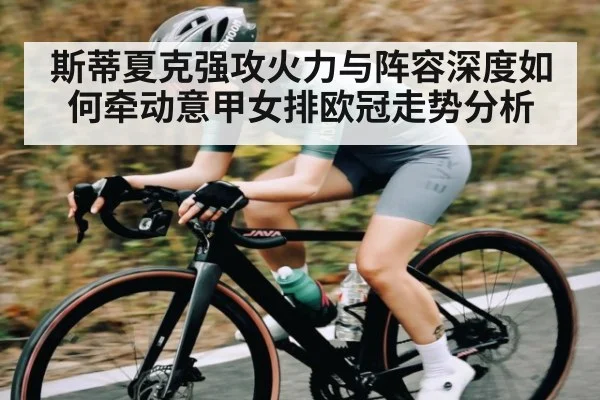 斯蒂夏克强攻火力与阵容深度如何牵动意甲女排欧冠走势分析